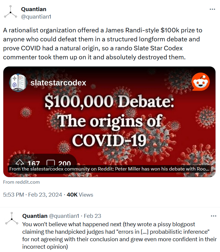 A rationalist organization offered a James Randi-style $100k prize to anyone who could defeat them in a structured longform debate and prove COVID had a natural origin, so a rando Slate Star Codex commenter took them up on it and absolutely destroyed them. You won't believe what happened next (they wrote a pissy blogpost claiming the handpicked judges had "errors in ... probabilistic inference" for not agreeing with their conclusion and grew even more confident in their incorrect opinion)