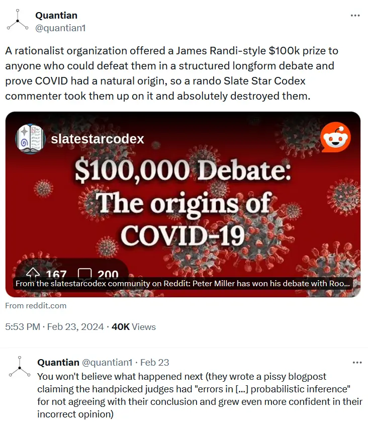 A rationalist organization offered a James Randi-style $100k prize to anyone who could defeat them in a structured longform debate and prove COVID had a natural origin, so a rando Slate Star Codex commenter took them up on it and absolutely destroyed them. You won&#39;t believe what happened next (they wrote a pissy blogpost claiming the handpicked judges had &quot;errors in ... probabilistic inference&quot; for not agreeing with their conclusion and grew even more confident in their incorrect opinion)