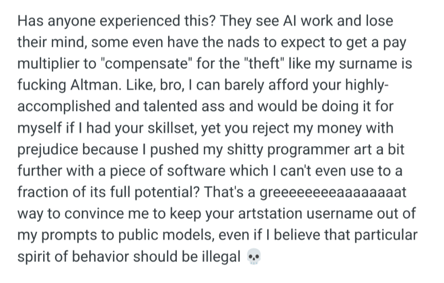 Has anyone experienced this? They see Al work and lose their mind, some even have the nads to expect to get a pay multiplier to 'compensate" for the "theft" like my surname is fucking Altman. Like, bro, I can barely afford your highly- accomplished and talented ass and would be doing it for myself if had your skillset, yet you reject my money with prejudice because pushed my shitty programmer art a bit further with a piece of software which can't even use to a fraction of its full potential? That's a greeeeeeeeaaa way to convince me to keep your artstation username out of my prompts to public models, even if believe that particular spirit of behavior should be illegal
