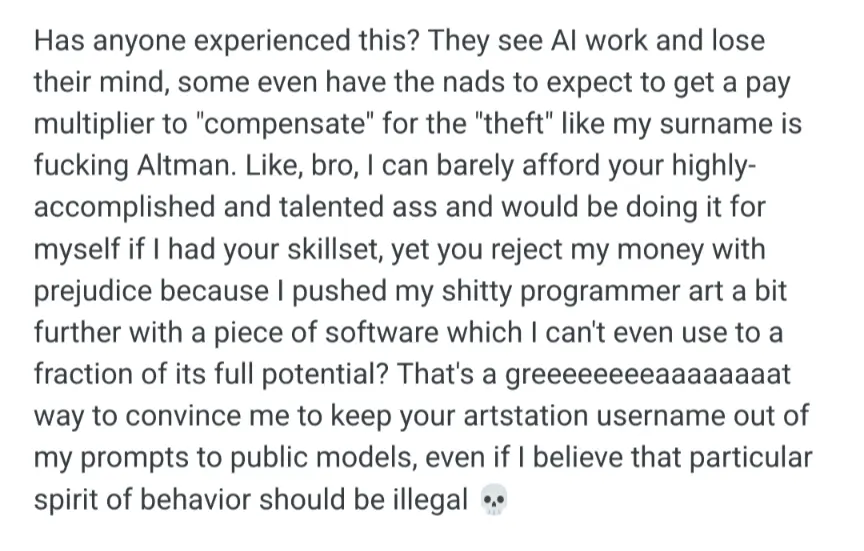 Has anyone experienced this? They see Al work and lose their mind, some even have the nads to expect to get a pay multiplier to &#39;compensate&quot; for the &quot;theft&quot; like my surname is fucking Altman. Like, bro, I can barely afford your highly- accomplished and talented ass and would be doing it for myself if had your skillset, yet you reject my money with prejudice because pushed my shitty programmer art a bit further with a piece of software which can&#39;t even use to a fraction of its full potential? That&#39;s a greeeeeeeeaaa way to convince me to keep your artstation username out of my prompts to public models, even if believe that particular spirit of behavior should be illegal