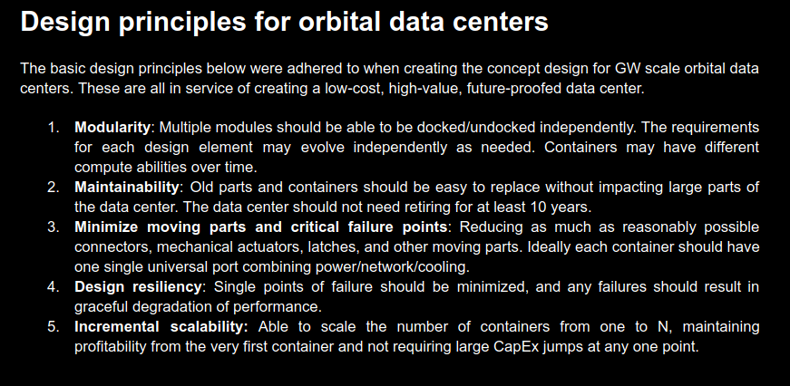 Design principles for orbital data centers. The basic design principles below were adhered to when creating the concept design for GW scale orbital data centers. These are all in service of creating a low-cost, high-value, future-proofed data center. 1. Modularity: Multiple modules should be able to be docked/undocked independently. The requirements for each design element may evolve independently as needed. Containers may have different compute abilities over time. 2. Maintainability: Old parts and containers should be easy to replace without impacting large parts of the data center. The data center should not need retiring for at least 10 years. 3. Minimize moving parts and critical failure points: Reducing as much as reasonably possible connectors, mechanical actuators, latches, and other moving parts. Ideally each container should have one single universal port combining power/network/cooling. 4. Design resiliency: Single points of failure should be minimized, and any failures should result in
graceful degradation of performance. 5. Incremental scalability: Able to scale the number of containers from one to N, maintaining
profitability from the very first container and not requiring large CapEx jumps at any one point.