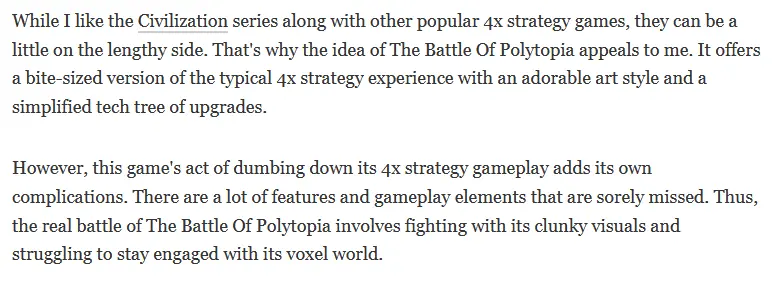 While I like the Civilization series along with other popular 4x strategy games, they can be a little on the lengthy side. That&#39;s why the idea of The Battle Of Polytopia appeals to me. It offers a bite-sized version of the typical 4x strategy experience with an adorable art style and a simplified tech tree of upgrades. However, this game&#39;s act of dumbing down its 4x strategy gameplay adds its own complications. There are a lot of features and gameplay elements that are sorely missed. Thus, the real battle of The Battle Of Polytopia involves fighting with its clunky visuals and struggling to stay engaged with its voxel world.